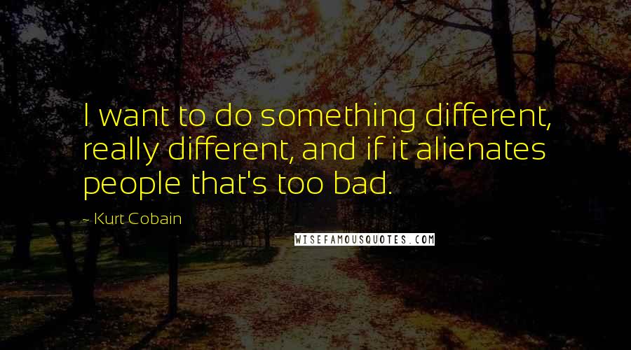 Kurt Cobain Quotes: I want to do something different, really different, and if it alienates people that's too bad.