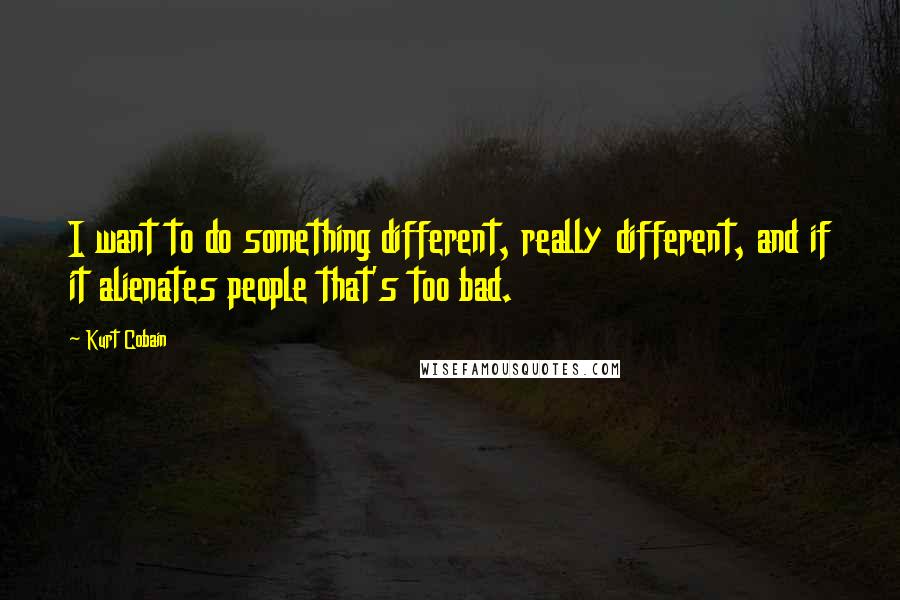 Kurt Cobain Quotes: I want to do something different, really different, and if it alienates people that's too bad.