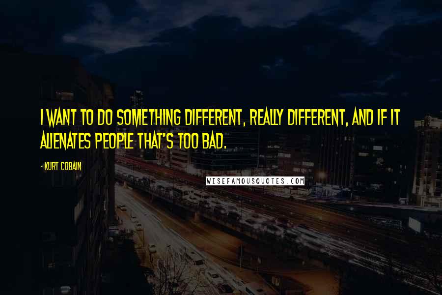 Kurt Cobain Quotes: I want to do something different, really different, and if it alienates people that's too bad.