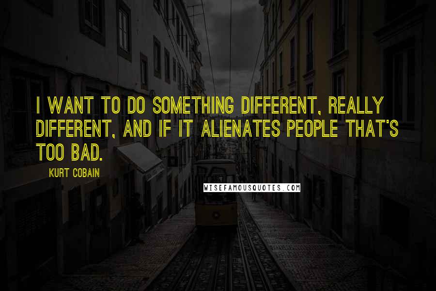 Kurt Cobain Quotes: I want to do something different, really different, and if it alienates people that's too bad.