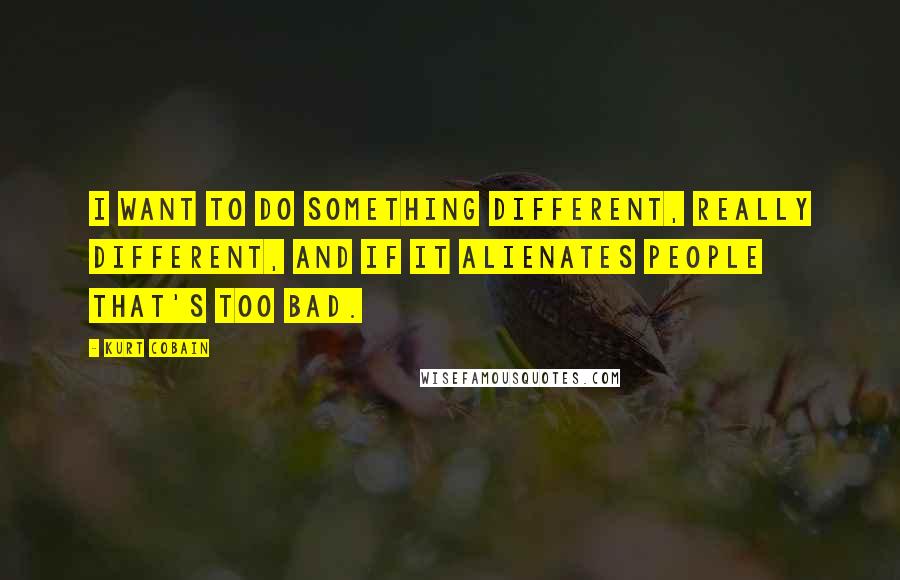 Kurt Cobain Quotes: I want to do something different, really different, and if it alienates people that's too bad.