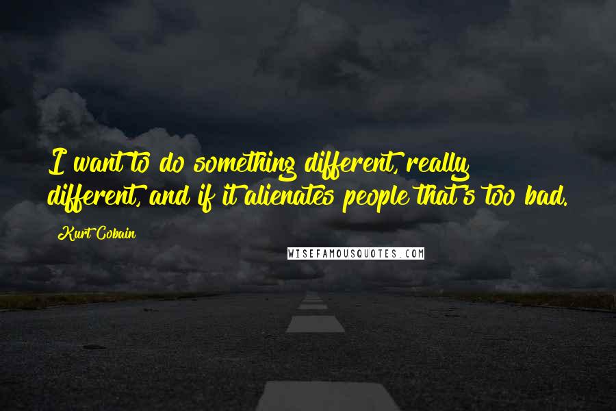 Kurt Cobain Quotes: I want to do something different, really different, and if it alienates people that's too bad.