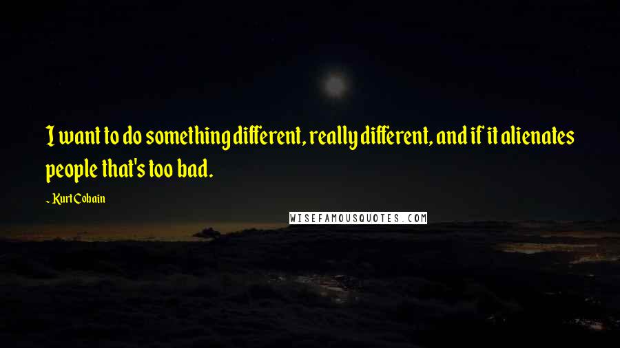 Kurt Cobain Quotes: I want to do something different, really different, and if it alienates people that's too bad.