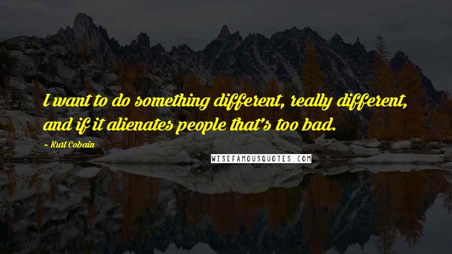 Kurt Cobain Quotes: I want to do something different, really different, and if it alienates people that's too bad.