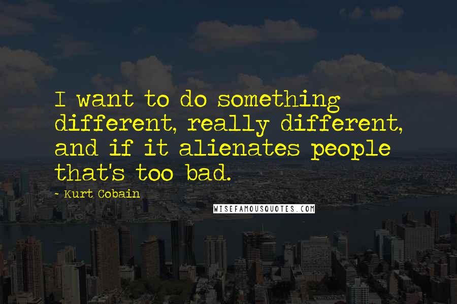 Kurt Cobain Quotes: I want to do something different, really different, and if it alienates people that's too bad.