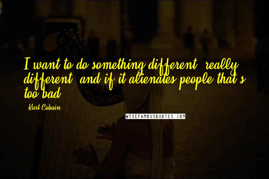 Kurt Cobain Quotes: I want to do something different, really different, and if it alienates people that's too bad.