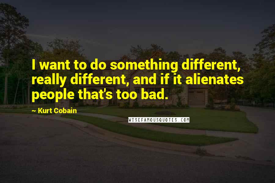 Kurt Cobain Quotes: I want to do something different, really different, and if it alienates people that's too bad.