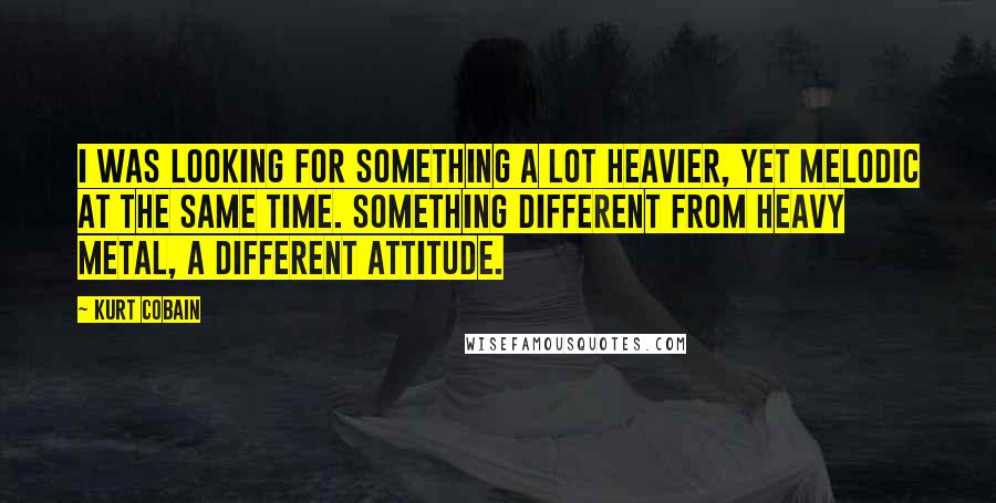 Kurt Cobain Quotes: I was looking for something a lot heavier, yet melodic at the same time. Something different from heavy metal, a different attitude.