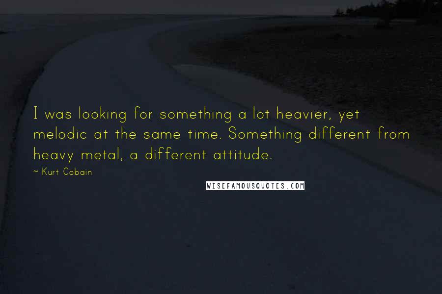 Kurt Cobain Quotes: I was looking for something a lot heavier, yet melodic at the same time. Something different from heavy metal, a different attitude.