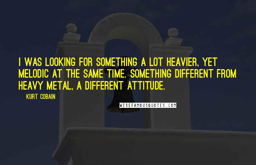 Kurt Cobain Quotes: I was looking for something a lot heavier, yet melodic at the same time. Something different from heavy metal, a different attitude.