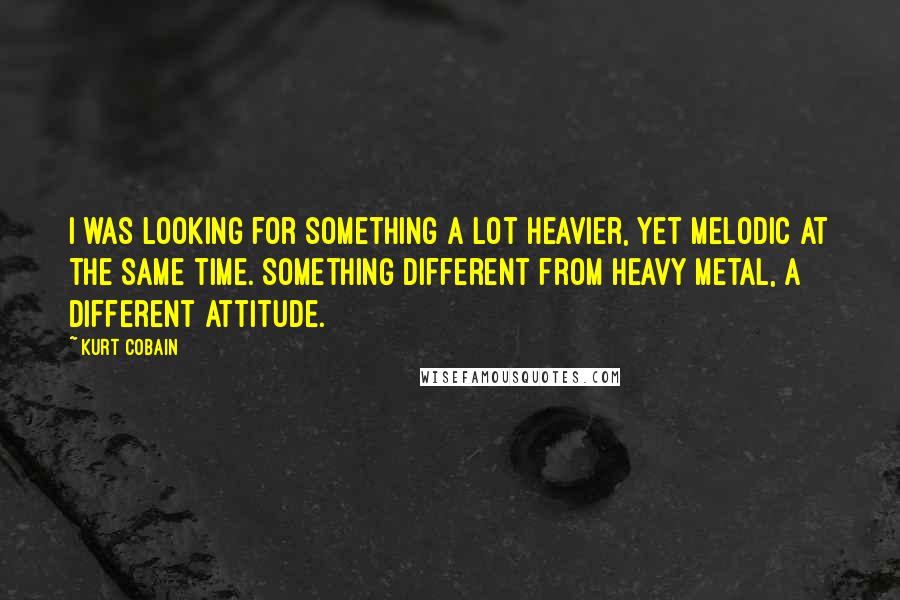 Kurt Cobain Quotes: I was looking for something a lot heavier, yet melodic at the same time. Something different from heavy metal, a different attitude.