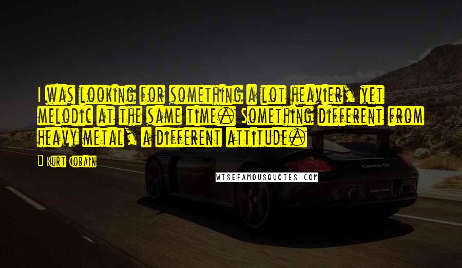 Kurt Cobain Quotes: I was looking for something a lot heavier, yet melodic at the same time. Something different from heavy metal, a different attitude.