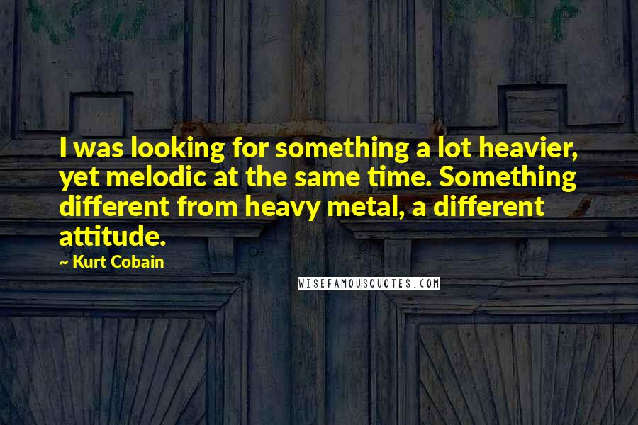 Kurt Cobain Quotes: I was looking for something a lot heavier, yet melodic at the same time. Something different from heavy metal, a different attitude.