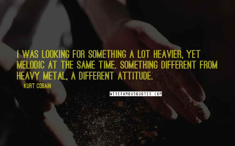 Kurt Cobain Quotes: I was looking for something a lot heavier, yet melodic at the same time. Something different from heavy metal, a different attitude.