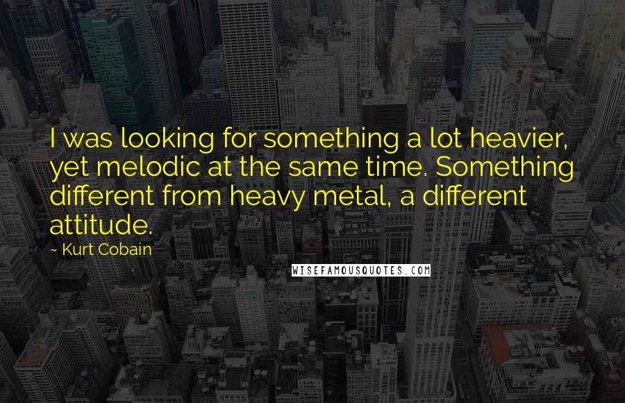 Kurt Cobain Quotes: I was looking for something a lot heavier, yet melodic at the same time. Something different from heavy metal, a different attitude.