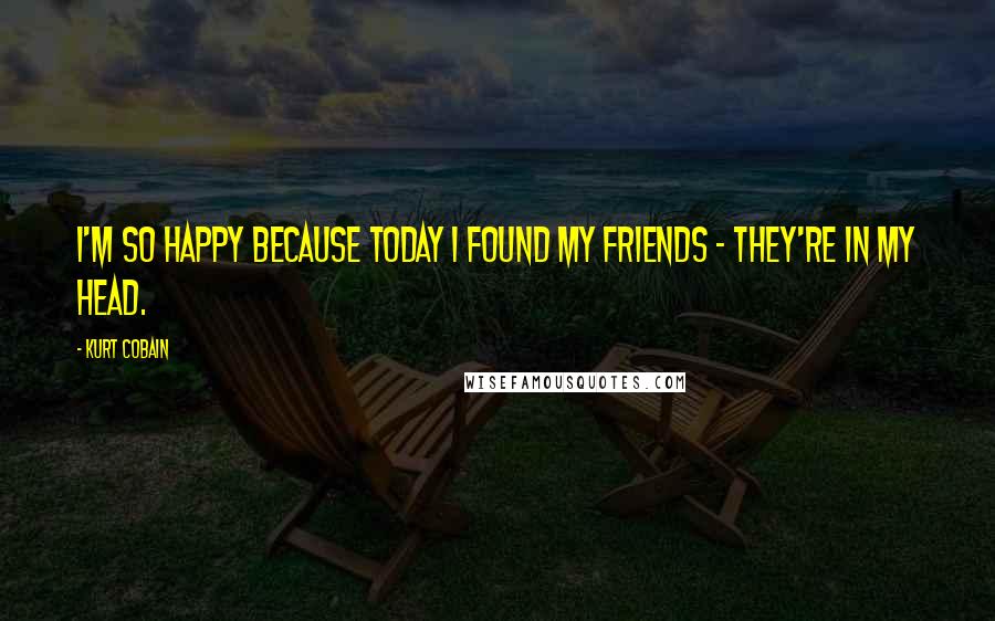 Kurt Cobain Quotes: I'm so happy because today I found my friends - they're in my head.