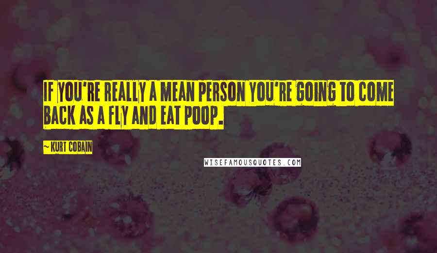 Kurt Cobain Quotes: If you're really a mean person you're going to come back as a fly and eat poop.