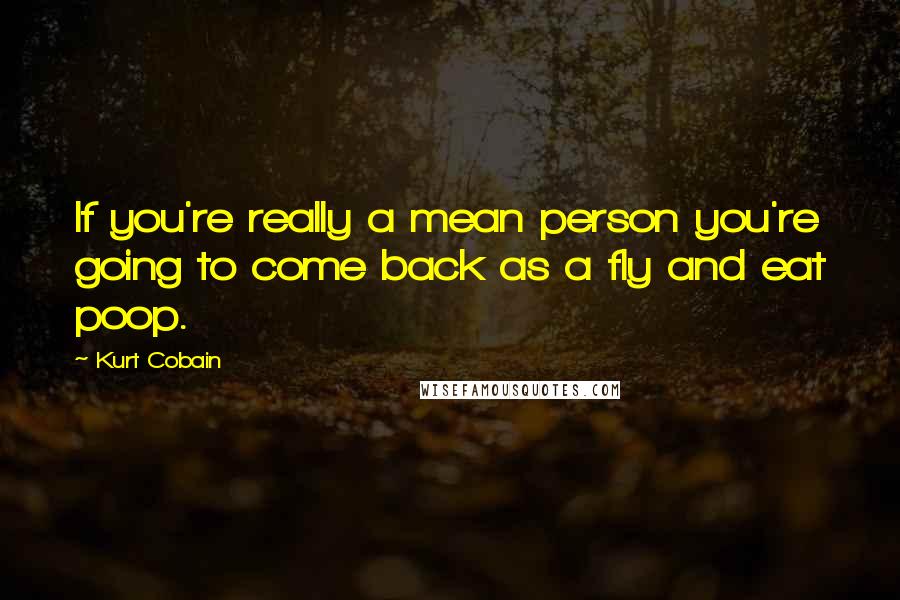 Kurt Cobain Quotes: If you're really a mean person you're going to come back as a fly and eat poop.