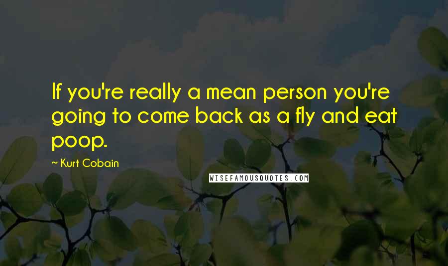 Kurt Cobain Quotes: If you're really a mean person you're going to come back as a fly and eat poop.