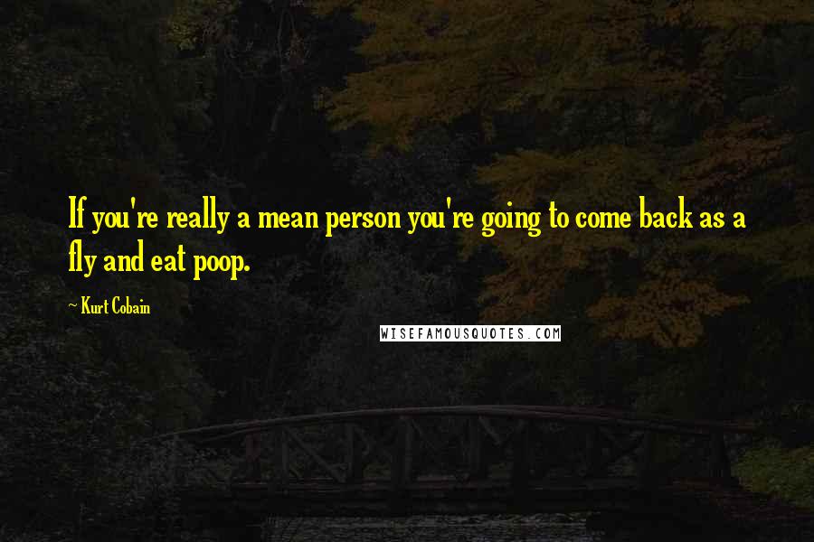 Kurt Cobain Quotes: If you're really a mean person you're going to come back as a fly and eat poop.