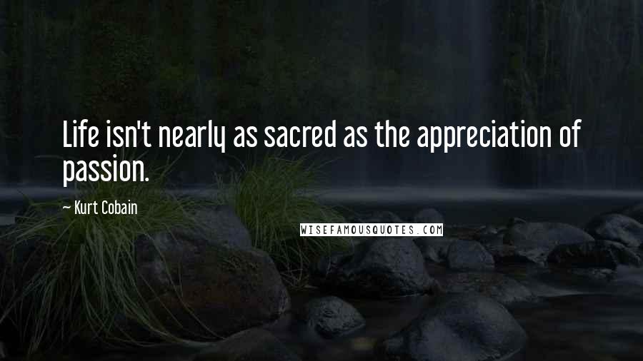 Kurt Cobain Quotes: Life isn't nearly as sacred as the appreciation of passion.