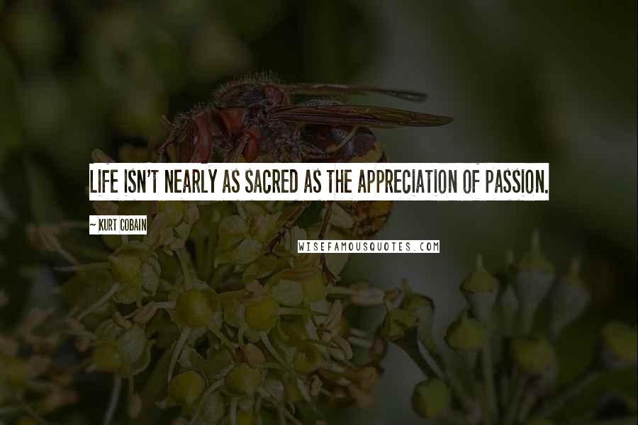 Kurt Cobain Quotes: Life isn't nearly as sacred as the appreciation of passion.
