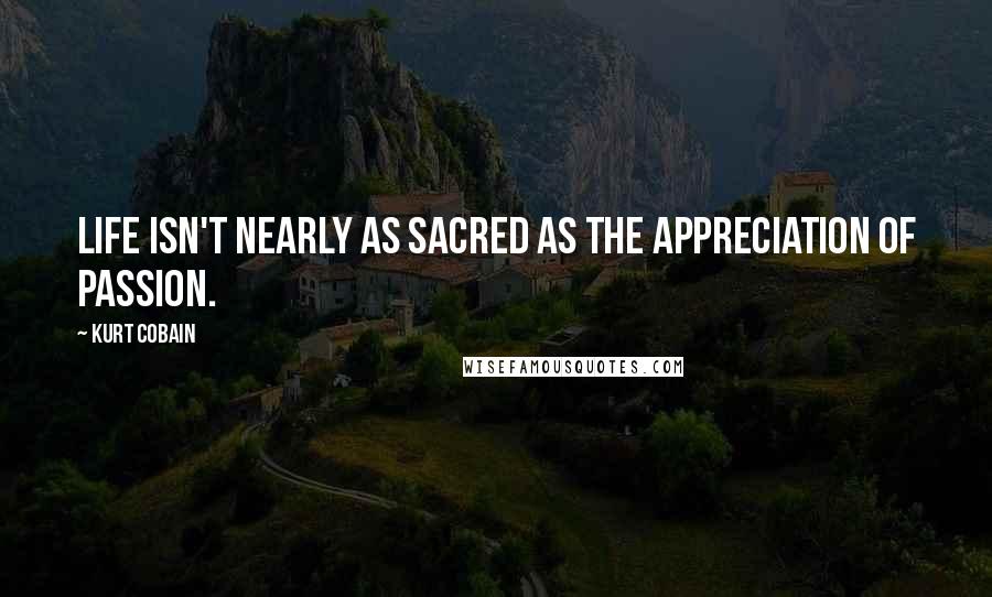 Kurt Cobain Quotes: Life isn't nearly as sacred as the appreciation of passion.