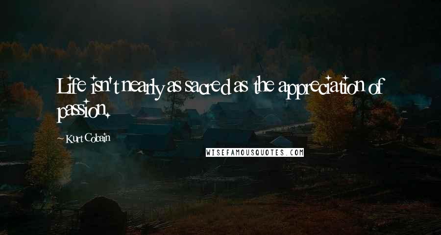 Kurt Cobain Quotes: Life isn't nearly as sacred as the appreciation of passion.