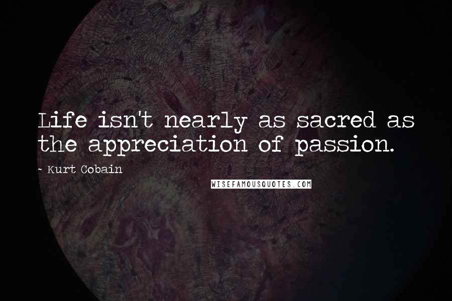 Kurt Cobain Quotes: Life isn't nearly as sacred as the appreciation of passion.
