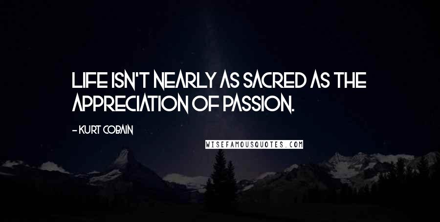 Kurt Cobain Quotes: Life isn't nearly as sacred as the appreciation of passion.