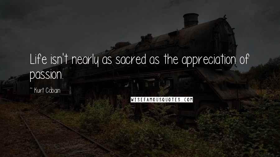 Kurt Cobain Quotes: Life isn't nearly as sacred as the appreciation of passion.