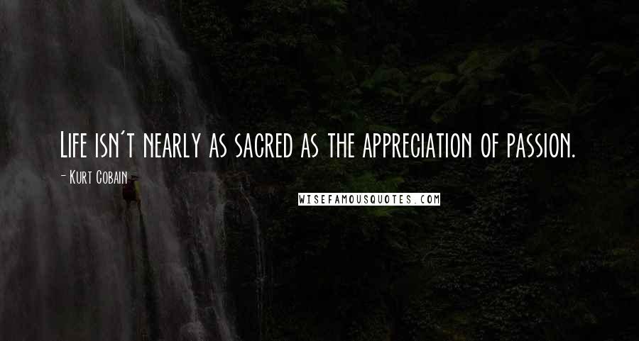Kurt Cobain Quotes: Life isn't nearly as sacred as the appreciation of passion.