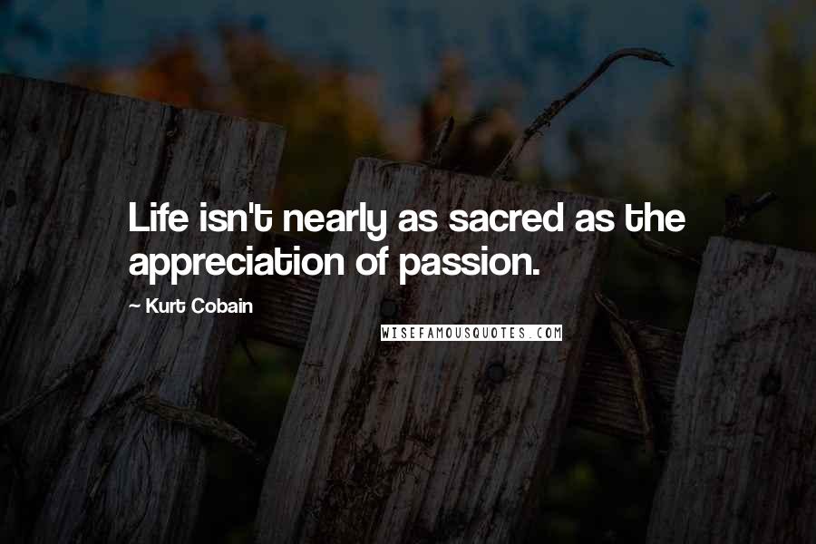 Kurt Cobain Quotes: Life isn't nearly as sacred as the appreciation of passion.