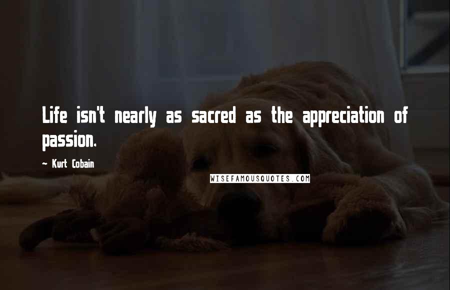 Kurt Cobain Quotes: Life isn't nearly as sacred as the appreciation of passion.