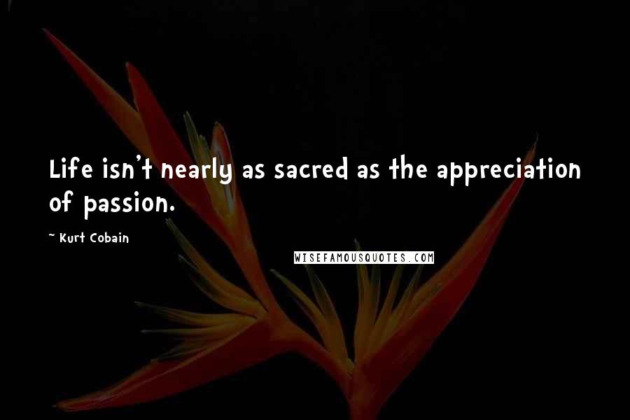 Kurt Cobain Quotes: Life isn't nearly as sacred as the appreciation of passion.