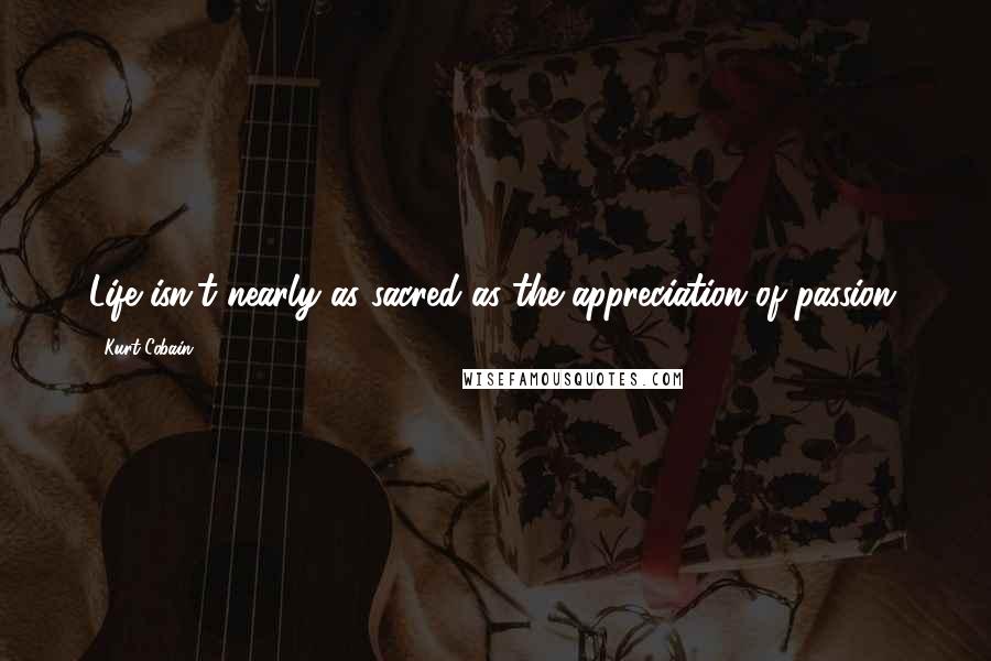 Kurt Cobain Quotes: Life isn't nearly as sacred as the appreciation of passion.