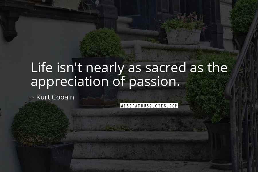 Kurt Cobain Quotes: Life isn't nearly as sacred as the appreciation of passion.