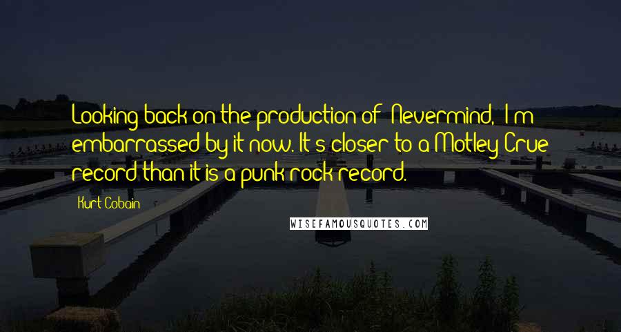 Kurt Cobain Quotes: Looking back on the production of 'Nevermind,' I'm embarrassed by it now. It's closer to a Motley Crue record than it is a punk rock record.