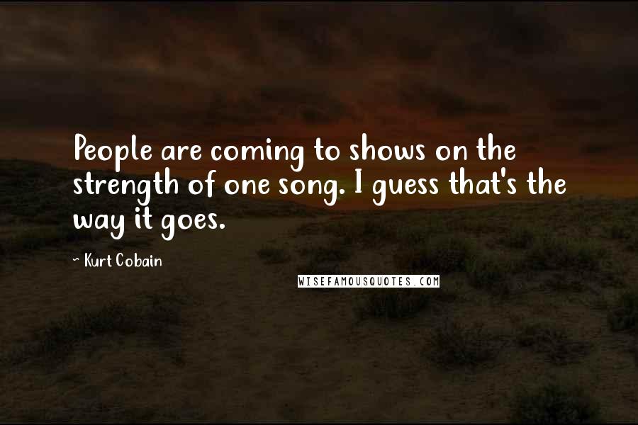 Kurt Cobain Quotes: People are coming to shows on the strength of one song. I guess that's the way it goes.