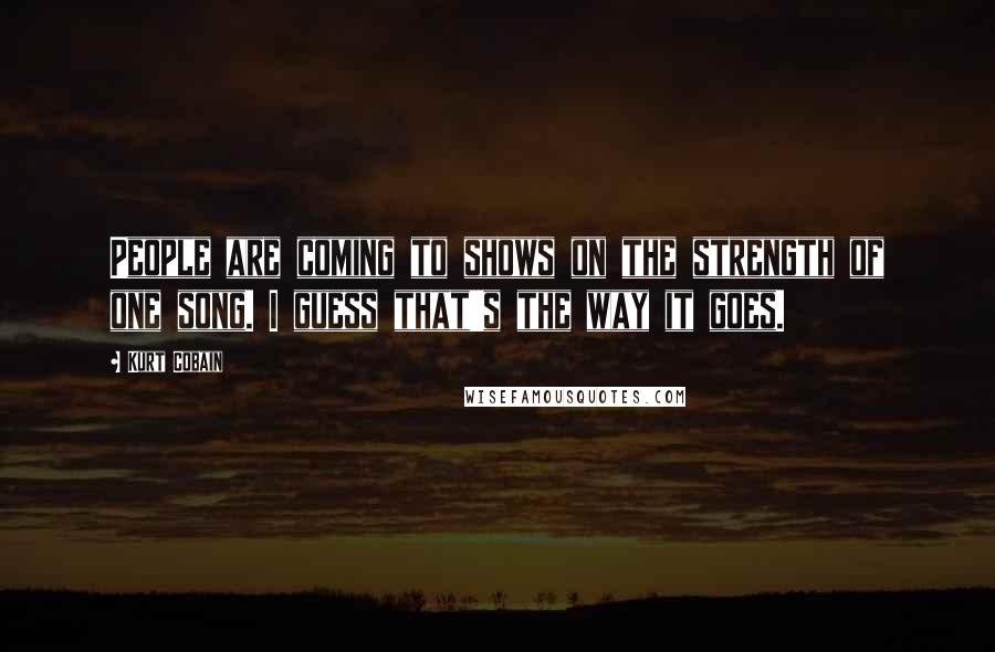 Kurt Cobain Quotes: People are coming to shows on the strength of one song. I guess that's the way it goes.