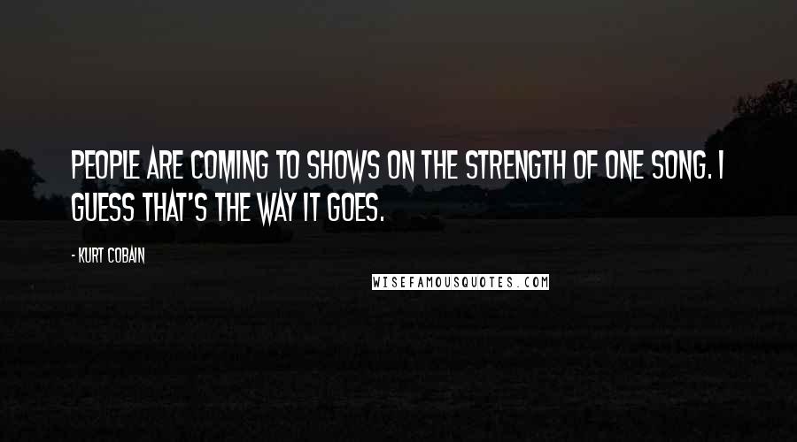 Kurt Cobain Quotes: People are coming to shows on the strength of one song. I guess that's the way it goes.