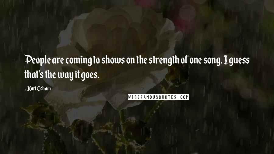 Kurt Cobain Quotes: People are coming to shows on the strength of one song. I guess that's the way it goes.