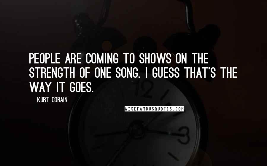 Kurt Cobain Quotes: People are coming to shows on the strength of one song. I guess that's the way it goes.