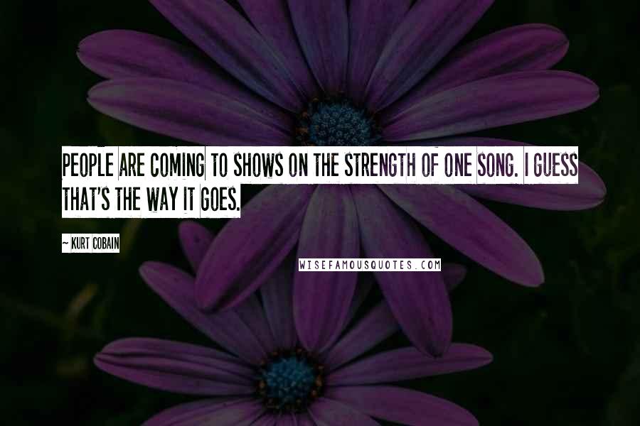 Kurt Cobain Quotes: People are coming to shows on the strength of one song. I guess that's the way it goes.