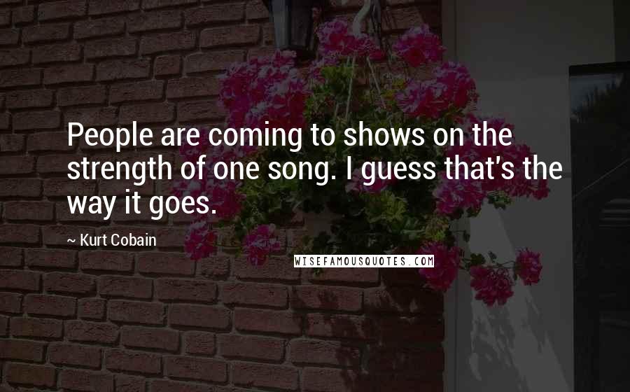 Kurt Cobain Quotes: People are coming to shows on the strength of one song. I guess that's the way it goes.