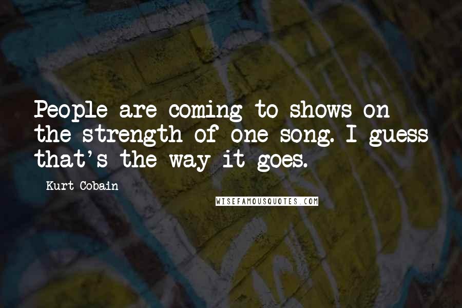 Kurt Cobain Quotes: People are coming to shows on the strength of one song. I guess that's the way it goes.