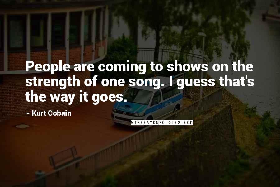 Kurt Cobain Quotes: People are coming to shows on the strength of one song. I guess that's the way it goes.