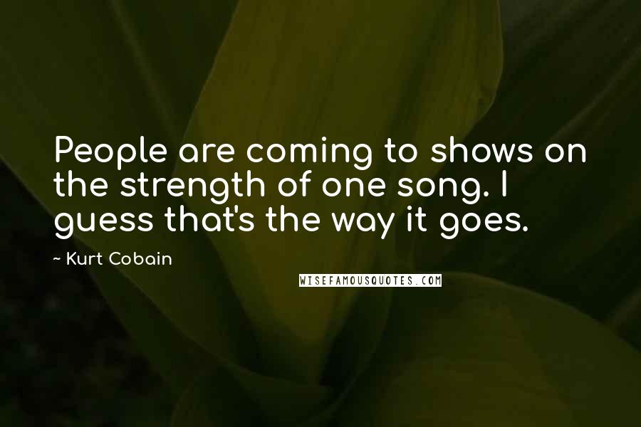 Kurt Cobain Quotes: People are coming to shows on the strength of one song. I guess that's the way it goes.