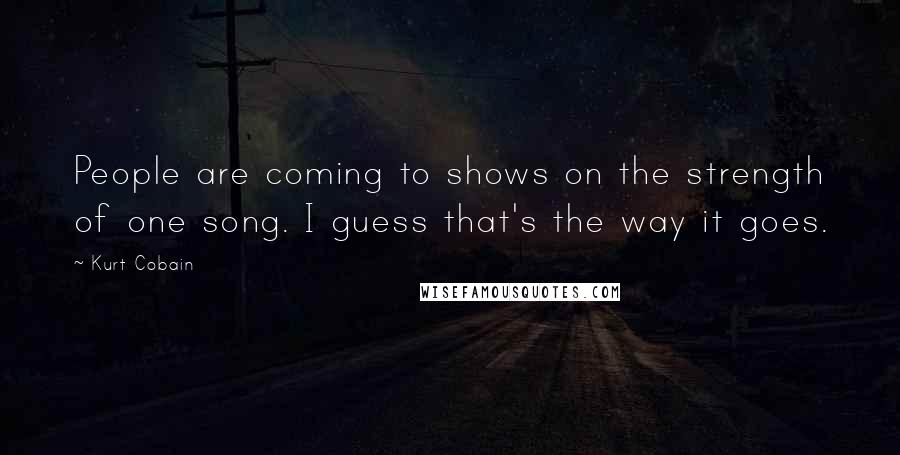 Kurt Cobain Quotes: People are coming to shows on the strength of one song. I guess that's the way it goes.