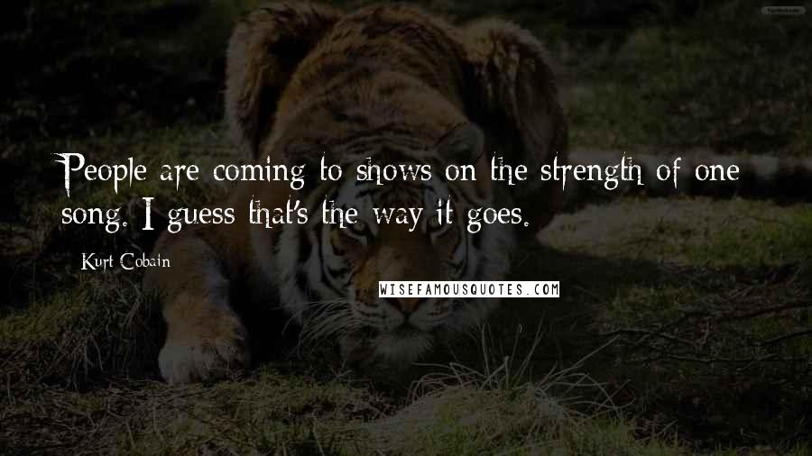 Kurt Cobain Quotes: People are coming to shows on the strength of one song. I guess that's the way it goes.